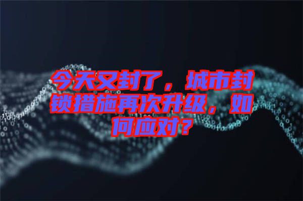 今天又封了，城市封鎖措施再次升級，如何應對？