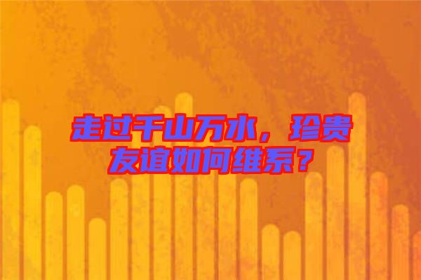 走過千山萬水，珍貴友誼如何維系？