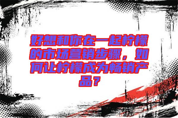 好想和你在一起檸檬的市場營銷步驟，如何讓檸檬成為暢銷產(chǎn)品？