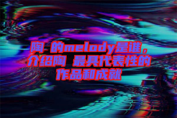 陶喆的melody是誰，介紹陶喆最具代表性的作品和成就