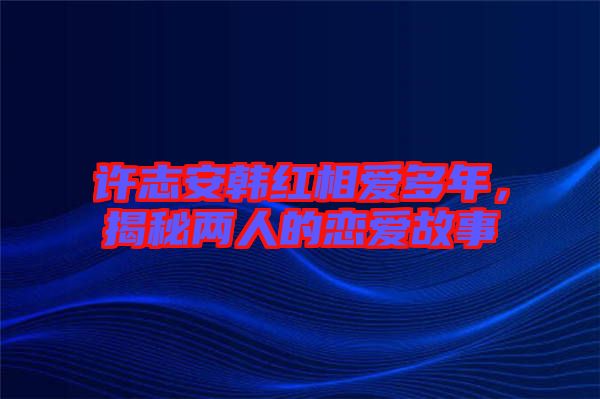 許志安韓紅相愛多年，揭秘兩人的戀愛故事