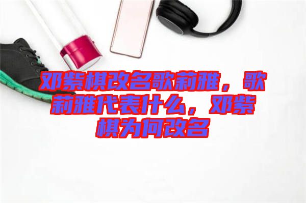 鄧紫棋改名歌莉雅，歌莉雅代表什么，鄧紫棋為何改名
