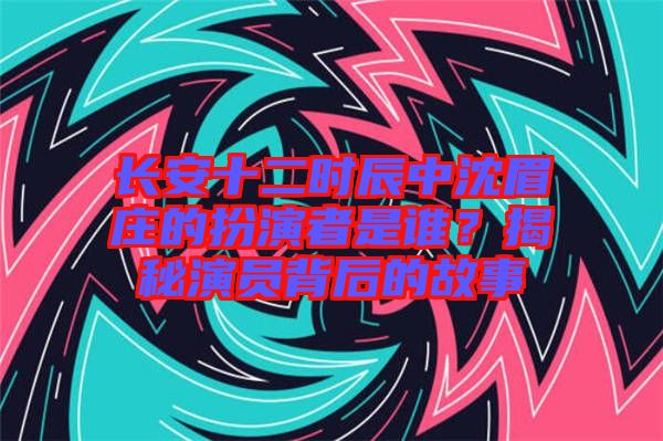 長安十二時辰中沈眉莊的扮演者是誰？揭秘演員背后的故事