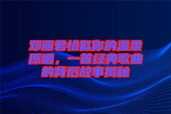 鄧麗君恰似你的溫柔原唱，一首經(jīng)典歌曲的背后故事揭秘