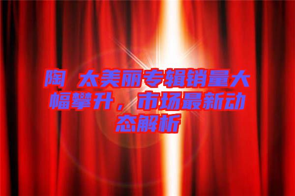 陶喆太美麗專(zhuān)輯銷(xiāo)量大幅攀升，市場(chǎng)最新動(dòng)態(tài)解析