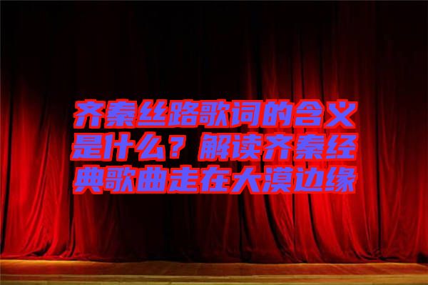 齊秦絲路歌詞的含義是什么？解讀齊秦經(jīng)典歌曲走在大漠邊緣