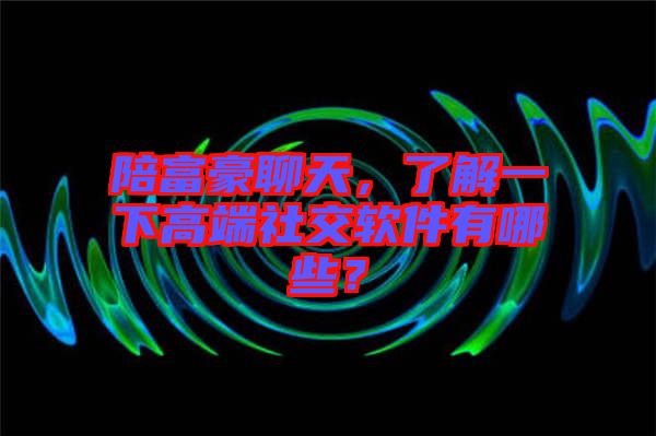 陪富豪聊天，了解一下高端社交軟件有哪些？