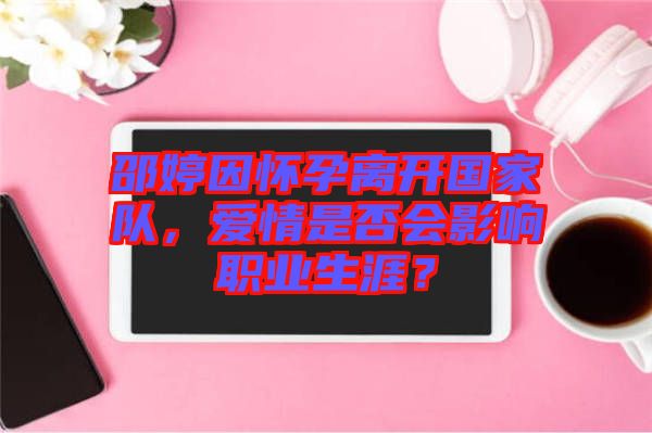 邵婷因懷孕離開國(guó)家隊(duì)，愛情是否會(huì)影響職業(yè)生涯？