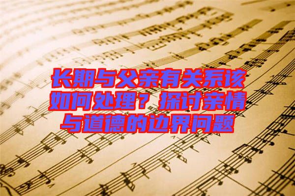 長(zhǎng)期與父親有關(guān)系該如何處理？探討親情與道德的邊界問(wèn)題