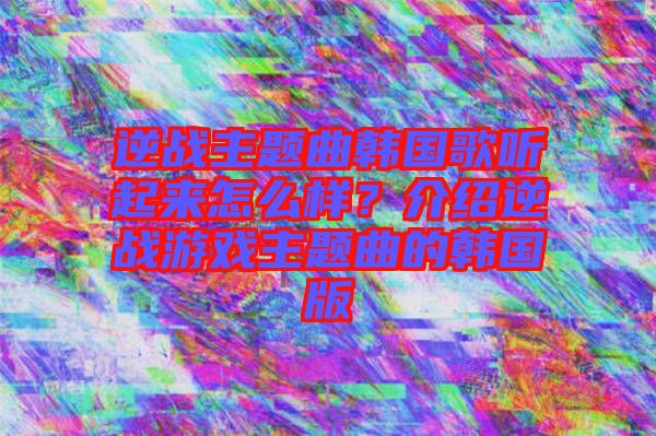逆戰(zhàn)主題曲韓國歌聽起來怎么樣？介紹逆戰(zhàn)游戲主題曲的韓國版