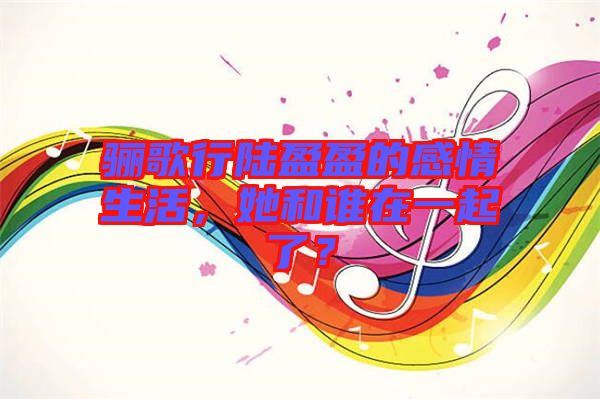 驪歌行陸盈盈的感情生活，她和誰在一起了？