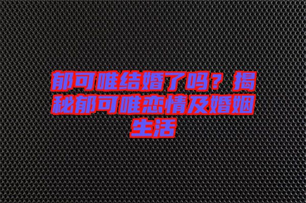 郁可唯結(jié)婚了嗎？揭秘郁可唯戀情及婚姻生活