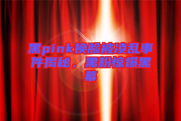黑pink換臉被凌亂事件揭秘，黑粉驚爆黑幕