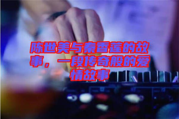 陳世美與秦香蓮的故事，一段傳奇般的愛情故事