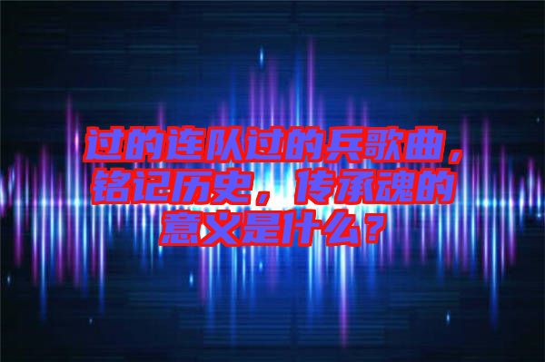 過(guò)的連隊(duì)過(guò)的兵歌曲，銘記歷史，傳承魂的意義是什么？
