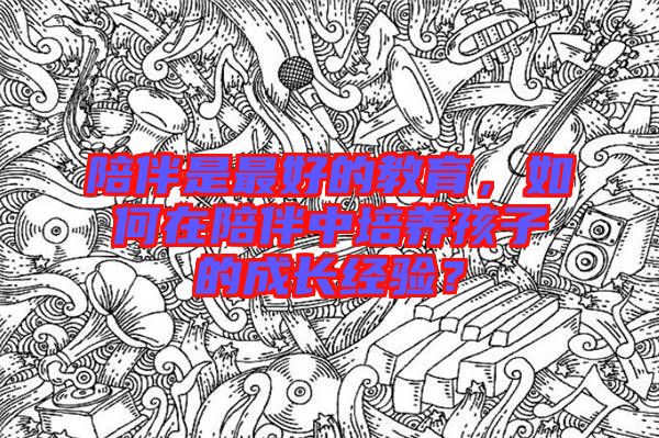 陪伴是最好的教育，如何在陪伴中培養(yǎng)孩子的成長經(jīng)驗？