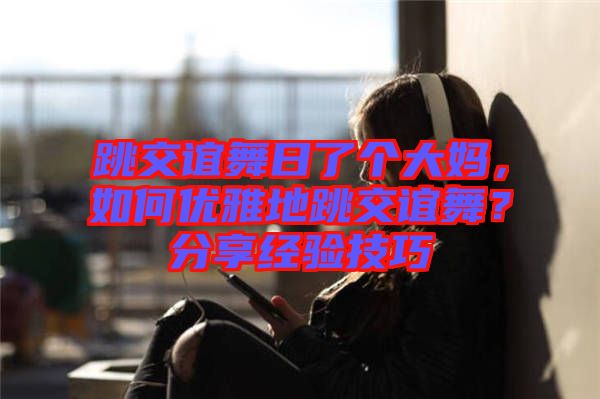 跳交誼舞日了個(gè)大媽，如何優(yōu)雅地跳交誼舞？分享經(jīng)驗(yàn)技巧