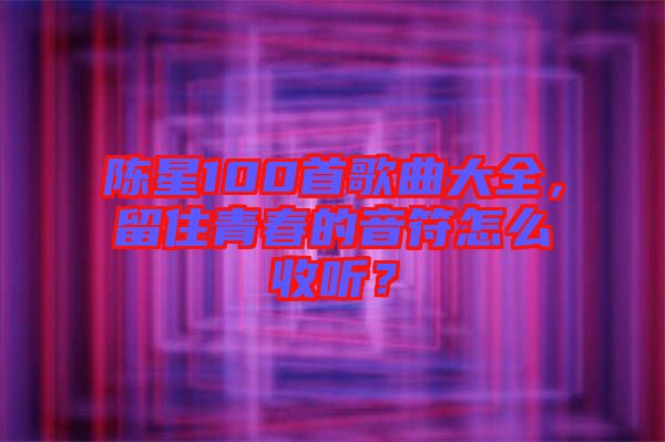 陳星100首歌曲大全，留住青春的音符怎么收聽？