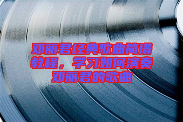 鄧麗君經(jīng)典歌曲簡譜教程，學(xué)習(xí)如何演奏鄧麗君的歌曲