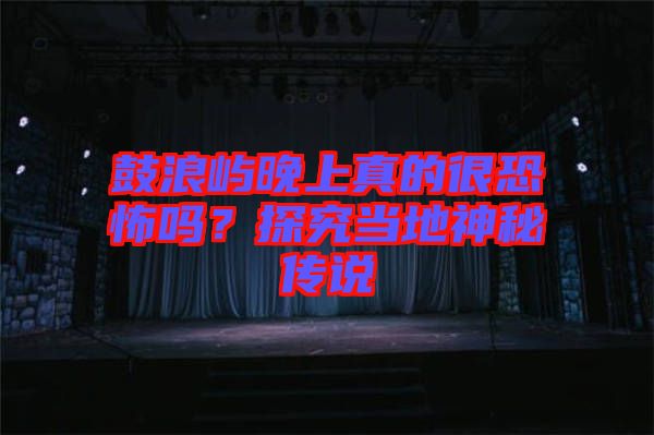 鼓浪嶼晚上真的很恐怖嗎？探究當(dāng)?shù)厣衩貍髡f