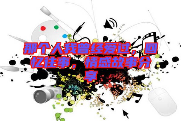 那個(gè)人我曾經(jīng)愛過，回憶往事，情感故事分享