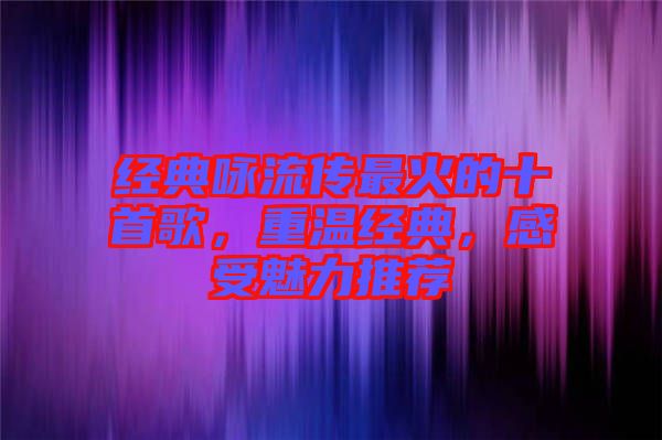 經(jīng)典詠流傳最火的十首歌，重溫經(jīng)典，感受魅力推薦