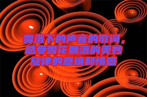 雪落下的聲音的歌詞，感受雪花飄落的美妙旋律的意境和情感