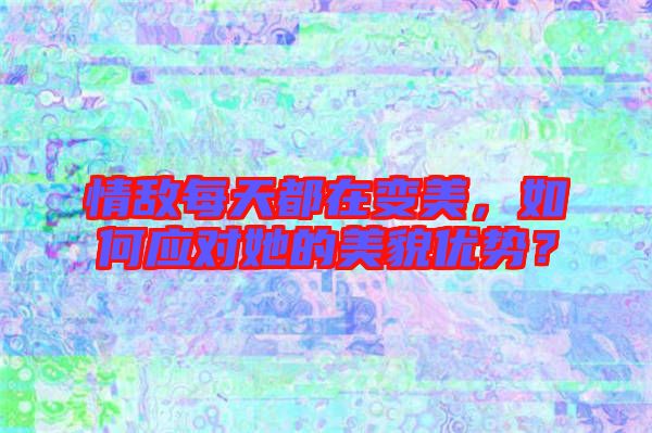 情敵每天都在變美，如何應對她的美貌優(yōu)勢？
