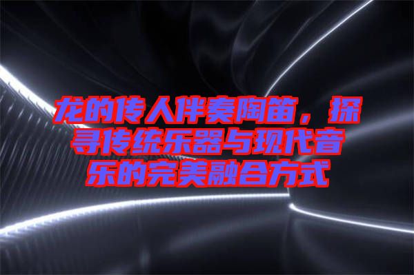 龍的傳人伴奏陶笛，探尋傳統(tǒng)樂器與現(xiàn)代音樂的完美融合方式