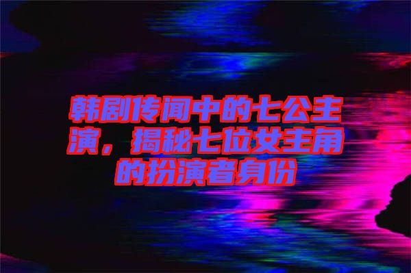 韓劇傳聞中的七公主演，揭秘七位女主角的扮演者身份