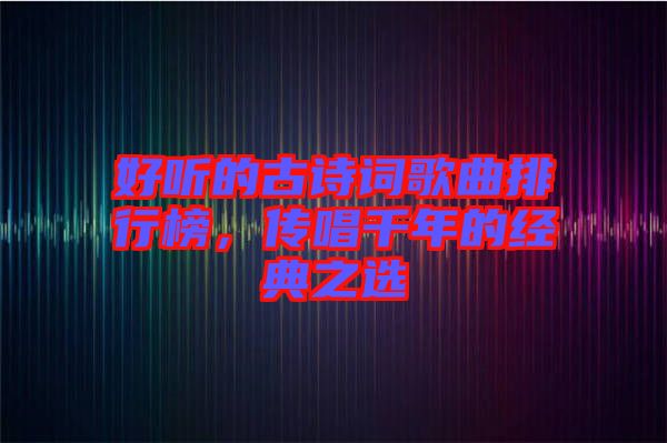 好聽的古詩詞歌曲排行榜，傳唱千年的經(jīng)典之選