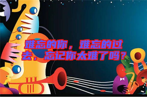 難忘的你，難忘的過去，忘記你太難了嗎？