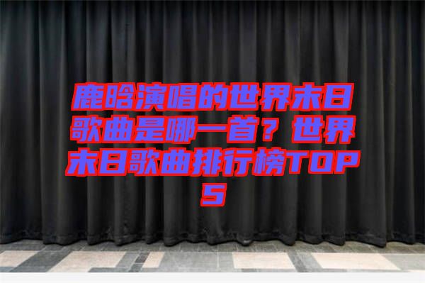鹿晗演唱的世界末日歌曲是哪一首？世界末日歌曲排行榜TOP5