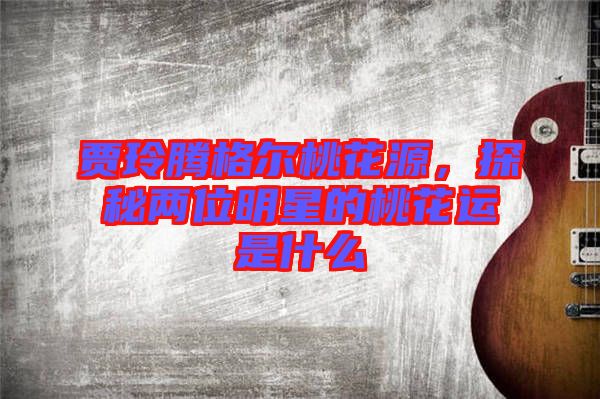 賈玲騰格爾桃花源，探秘兩位明星的桃花運是什么