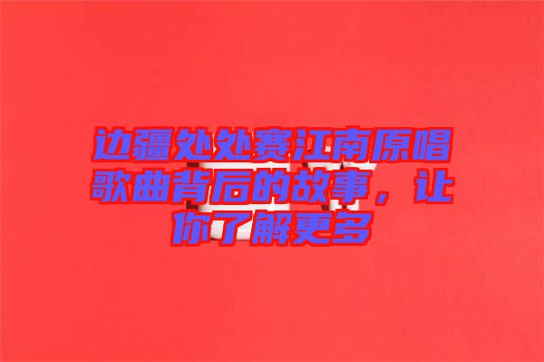 邊疆處處賽江南原唱歌曲背后的故事，讓你了解更多