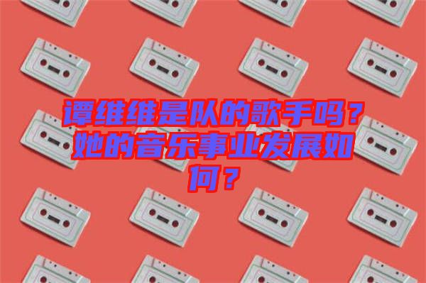 譚維維是隊的歌手嗎？她的音樂事業(yè)發(fā)展如何？