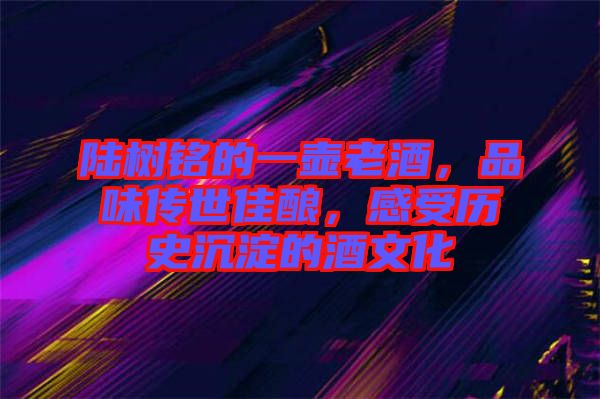 陸樹銘的一壺老酒，品味傳世佳釀，感受歷史沉淀的酒文化