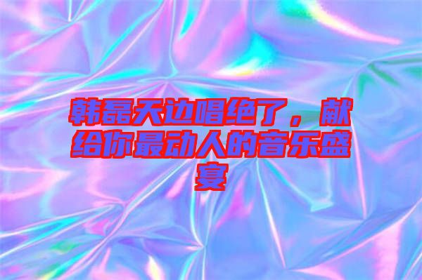 韓磊天邊唱絕了，獻給你最動人的音樂盛宴