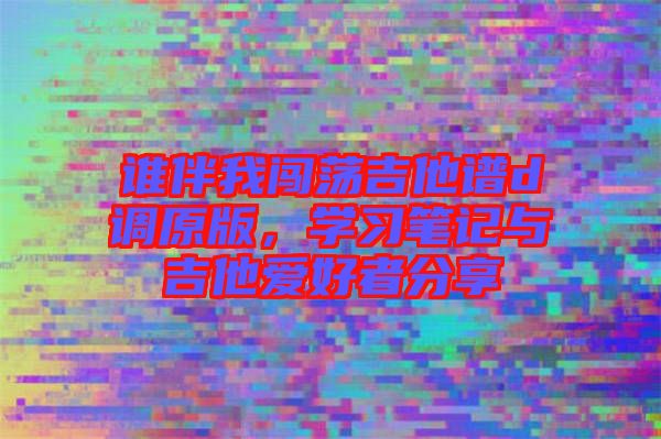 誰伴我闖蕩吉他譜d調(diào)原版，學(xué)習(xí)筆記與吉他愛好者分享