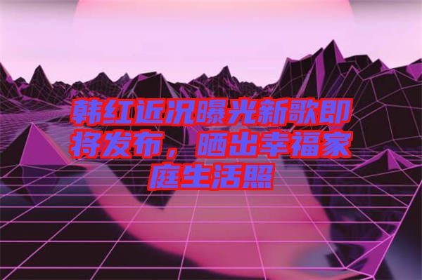 韓紅近況曝光新歌即將發(fā)布，曬出幸福家庭生活照