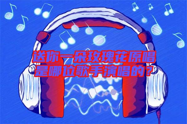 送你一朵玫瑰花原唱是哪位歌手演唱的？