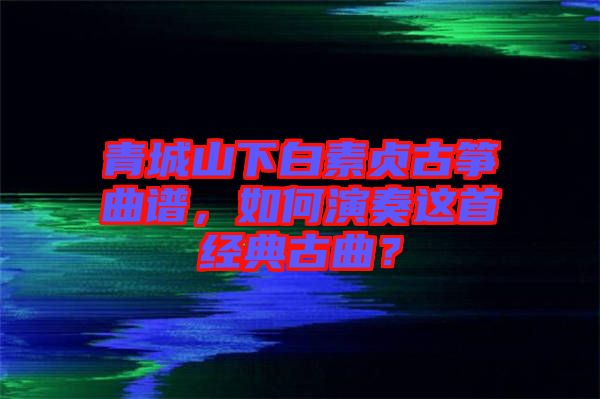 青城山下白素貞古箏曲譜，如何演奏這首經典古曲？