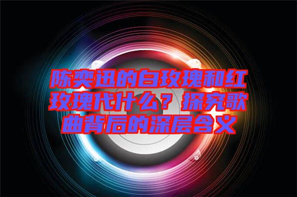 陳奕迅的白玫瑰和紅玫瑰代什么？探究歌曲背后的深層含義