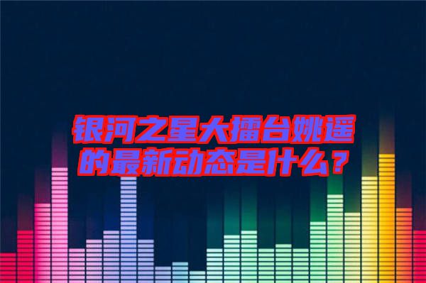 銀河之星大擂臺姚遙的最新動態(tài)是什么？