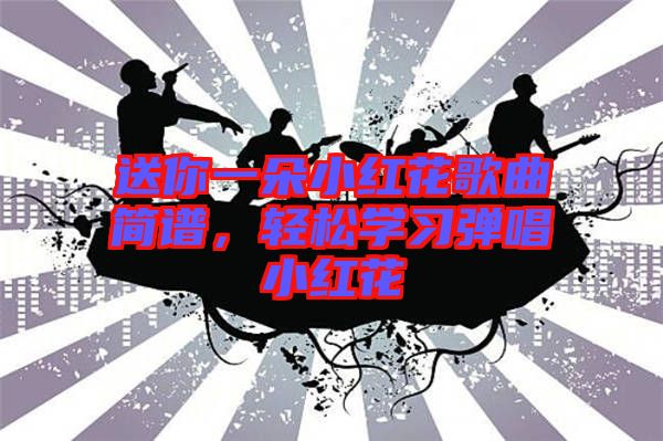 送你一朵小紅花歌曲簡譜，輕松學(xué)習(xí)彈唱小紅花