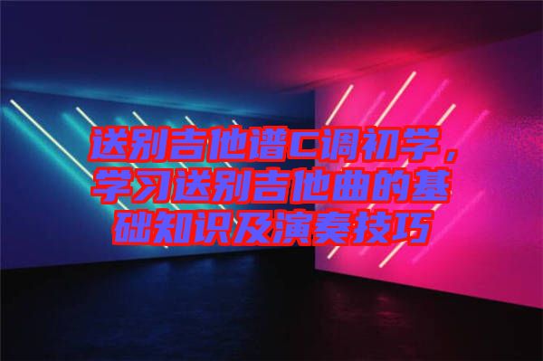 送別吉他譜C調(diào)初學(xué)，學(xué)習(xí)送別吉他曲的基礎(chǔ)知識及演奏技巧