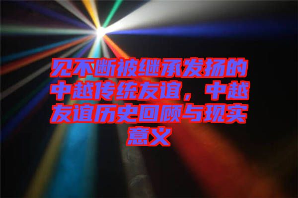 見不斷被繼承發(fā)揚的中越傳統(tǒng)友誼，中越友誼歷史回顧與現(xiàn)實意義