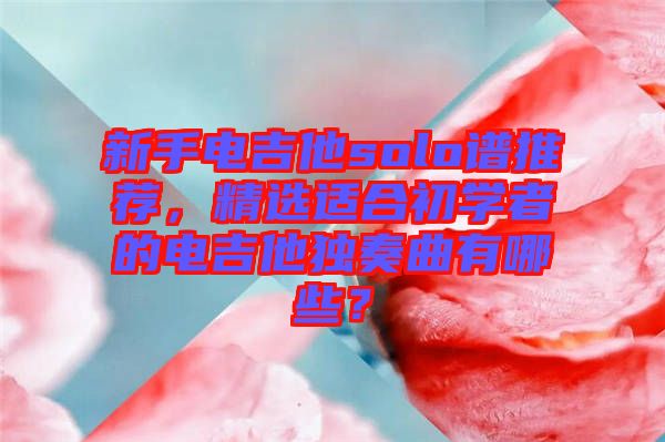 新手電吉他solo譜推薦，精選適合初學(xué)者的電吉他獨(dú)奏曲有哪些？