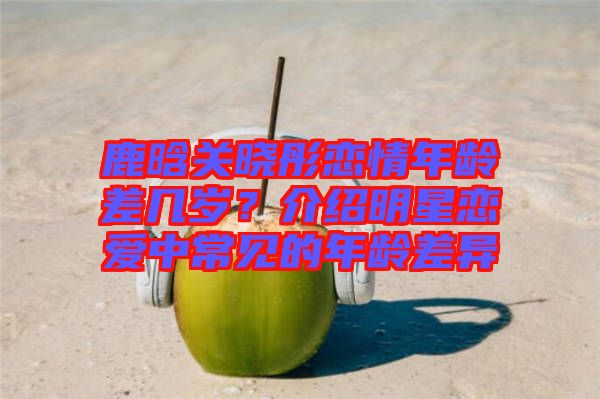 鹿晗關(guān)曉彤戀情年齡差幾歲？介紹明星戀愛中常見的年齡差異