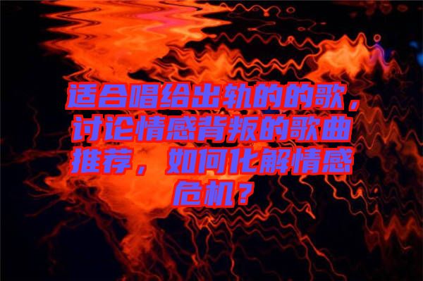 適合唱給出軌的的歌，討論情感背叛的歌曲推薦，如何化解情感危機(jī)？